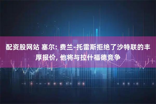 配资股网站 塞尔: 费兰-托雷斯拒绝了沙特联的丰厚报价, 他将与拉什福德竞争