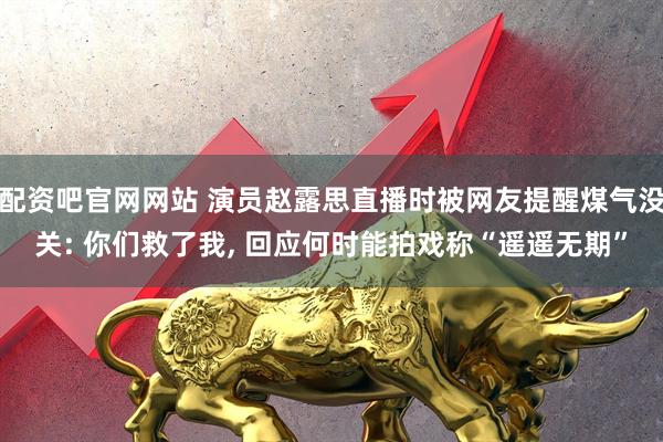 配资吧官网网站 演员赵露思直播时被网友提醒煤气没关: 你们救了我, 回应何时能拍戏称“遥遥无期”