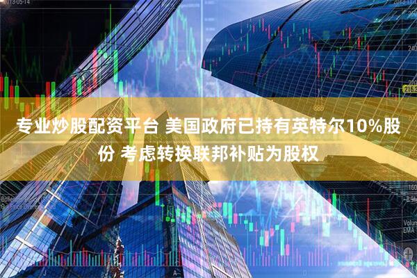 专业炒股配资平台 美国政府已持有英特尔10%股份 考虑转换联邦补贴为股权
