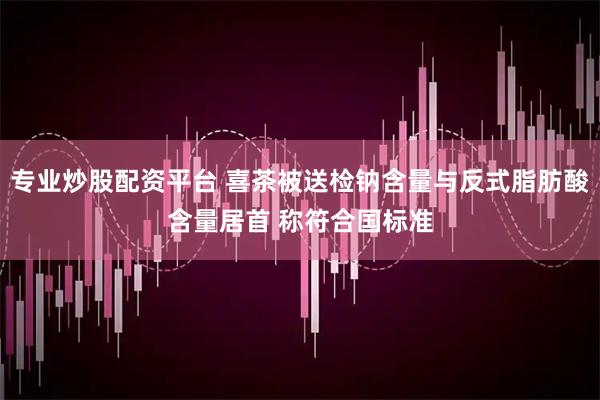 专业炒股配资平台 喜茶被送检钠含量与反式脂肪酸含量居首 称符合国标准