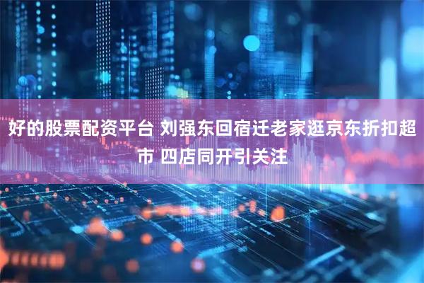 好的股票配资平台 刘强东回宿迁老家逛京东折扣超市 四店同开引关注