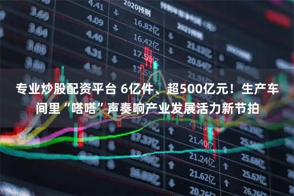 专业炒股配资平台 6亿件、超500亿元！生产车间里“嗒嗒”声奏响产业发展活力新节拍