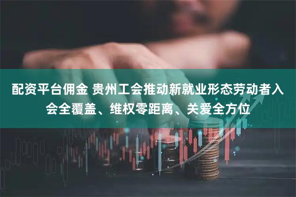 配资平台佣金 贵州工会推动新就业形态劳动者入会全覆盖、维权零距离、关爱全方位