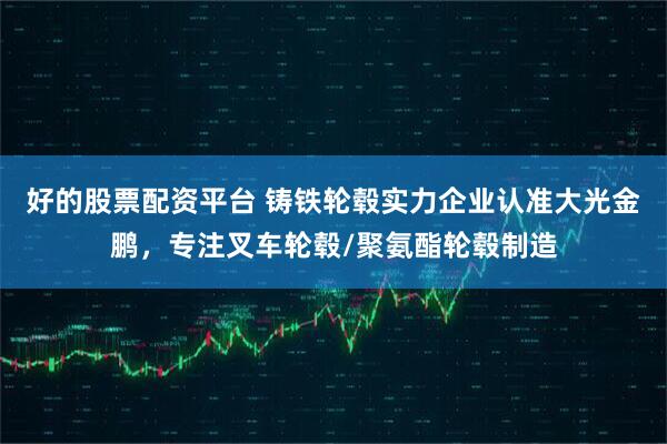 好的股票配资平台 铸铁轮毂实力企业认准大光金鹏，专注叉车轮毂/聚氨酯轮毂制造