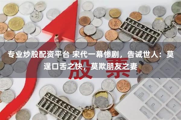 专业炒股配资平台 宋代一幕惨剧，告诫世人：莫逞口舌之快，莫欺朋友之妻