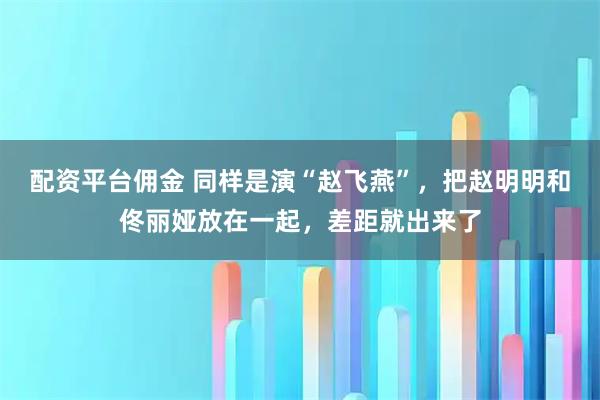 配资平台佣金 同样是演“赵飞燕”，把赵明明和佟丽娅放在一起，差距就出来了