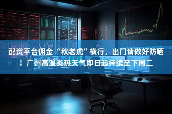 配资平台佣金 “秋老虎”横行，出门请做好防晒！广州高温炎热天气即日起持续至下周二