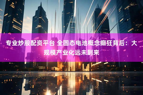 专业炒股配资平台 全固态电池概念癫狂背后：大规模产业化远未到来