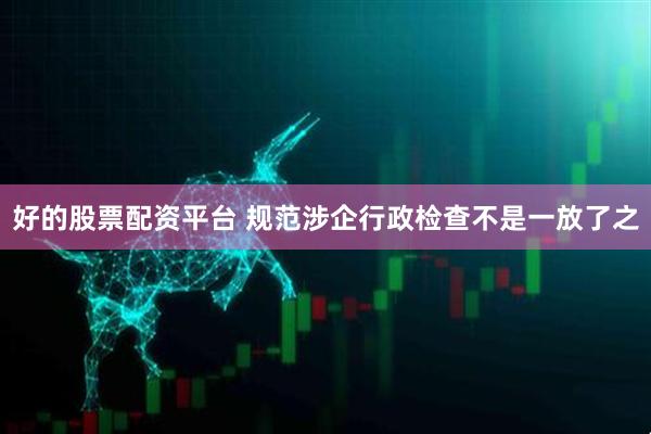 好的股票配资平台 规范涉企行政检查不是一放了之