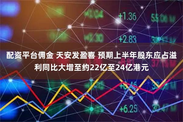 配资平台佣金 天安发盈喜 预期上半年股东应占溢利同比大增至约22亿至24亿港元