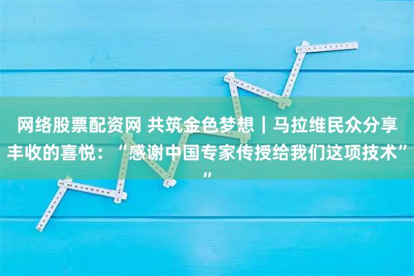网络股票配资网 共筑金色梦想｜马拉维民众分享丰收的喜悦：“感谢中国专家传授给我们这项技术”