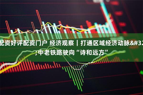配资好评配资门户 经济观察｜打通区域经济动脉 中老铁路驶向“诗和远方”