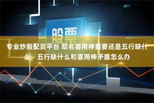 专业炒股配资平台 取名喜用神重要还是五行缺什么，五行缺什么和喜用神矛盾怎么办