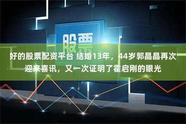 好的股票配资平台 结婚13年,44岁郭晶晶再次迎来喜讯,又一次证明了霍启刚的眼光