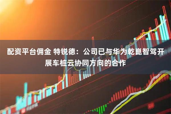 配资平台佣金 特锐德：公司已与华为乾崑智驾开展车桩云协同方向的合作