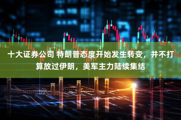 十大证券公司 特朗普态度开始发生转变，并不打算放过伊朗，美军主力陆续集结