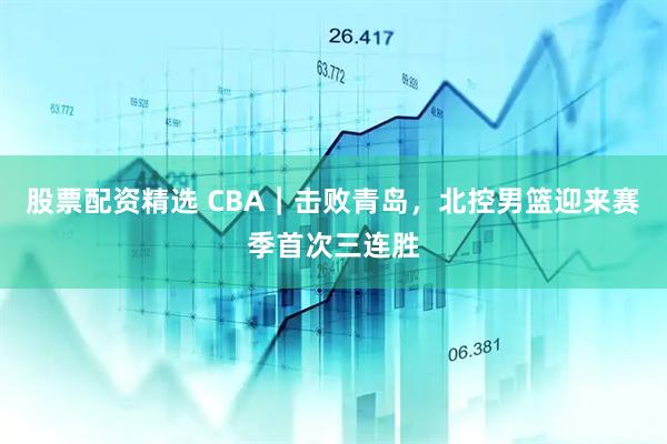 股票配资精选 CBA｜击败青岛，北控男篮迎来赛季首次三连胜