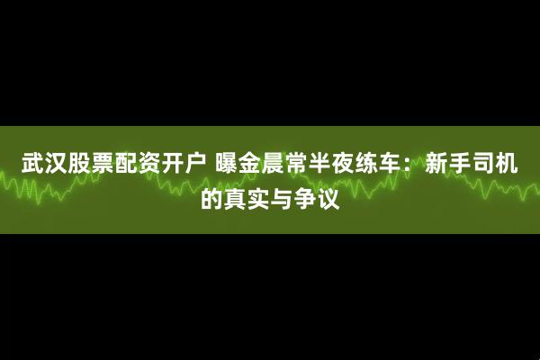 武汉股票配资开户 曝金晨常半夜练车：新手司机的真实与争议