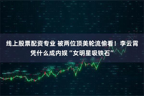 线上股票配资专业 被两位顶美轮流偷看！李云霄凭什么成内娱“女明星吸铁石”