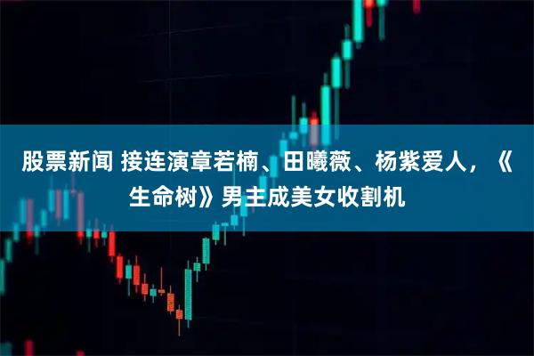 股票新闻 接连演章若楠、田曦薇、杨紫爱人，《生命树》男主成美女收割机