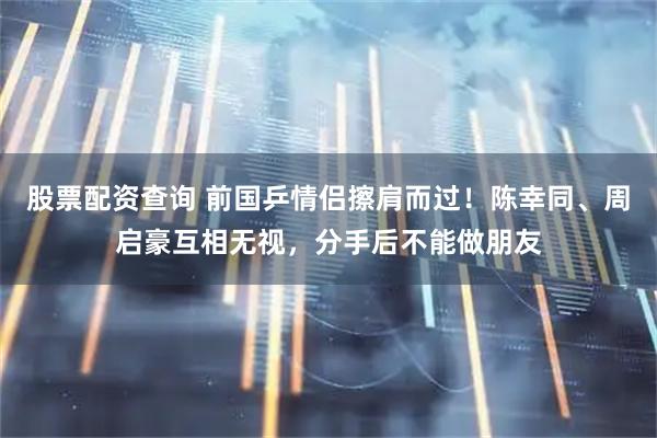 股票配资查询 前国乒情侣擦肩而过！陈幸同、周启豪互相无视，分手后不能做朋友