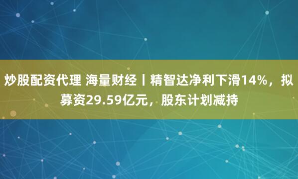 炒股配资代理 海量财经丨精智达净利下滑14%，拟募资29.59亿元，股东计划减持