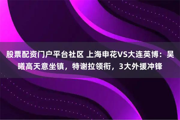 股票配资门户平台社区 上海申花VS大连英博：吴曦高天意坐镇，特谢拉领衔，3大外援冲锋