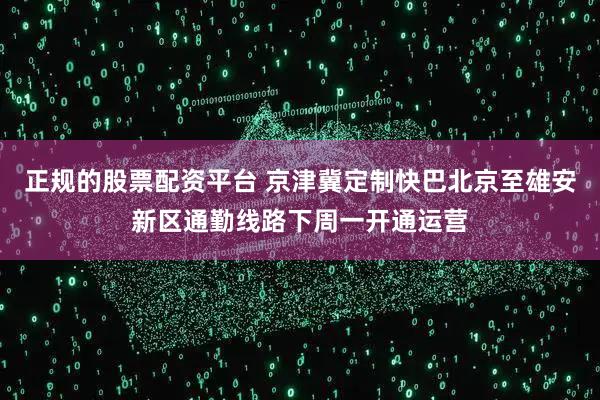 正规的股票配资平台 京津冀定制快巴北京至雄安新区通勤线路下周一开通运营