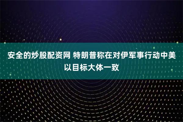 安全的炒股配资网 特朗普称在对伊军事行动中美以目标大体一致