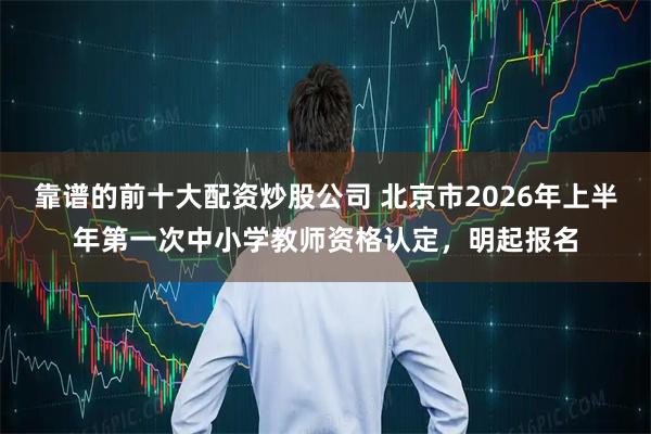 靠谱的前十大配资炒股公司 北京市2026年上半年第一次中小学教师资格认定，明起报名