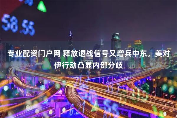 专业配资门户网 释放退战信号又增兵中东，美对伊行动凸显内部分歧