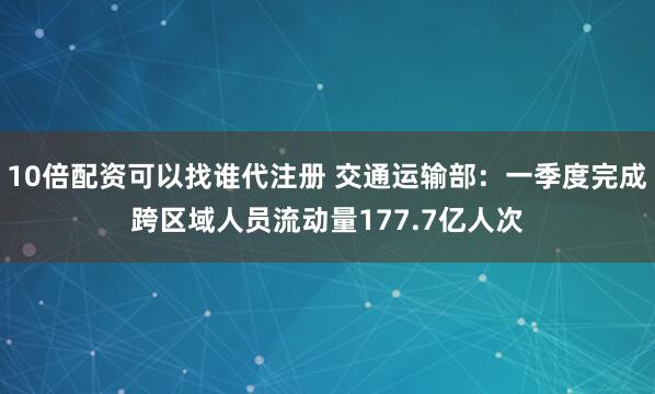 10倍配资可以找谁代注册 交通运输部：一季度完成跨区域人员流动量177.7亿人次