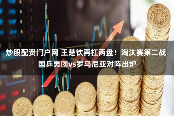 炒股配资门户网 王楚钦再扛两盘！淘汰赛第二战 国乒男团vs罗马尼亚对阵出炉