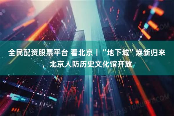全民配资股票平台 看北京｜“地下城”焕新归来，北京人防历史文化馆开放