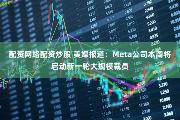 配资网络配资炒股 美媒报道：Meta公司本周将启动新一轮大规模裁员