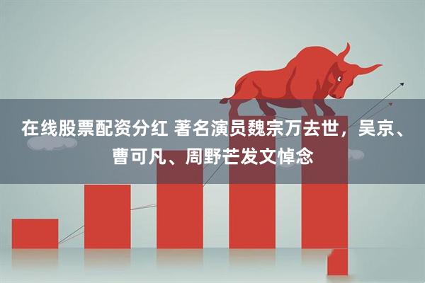 在线股票配资分红 著名演员魏宗万去世，吴京、曹可凡、周野芒发文悼念