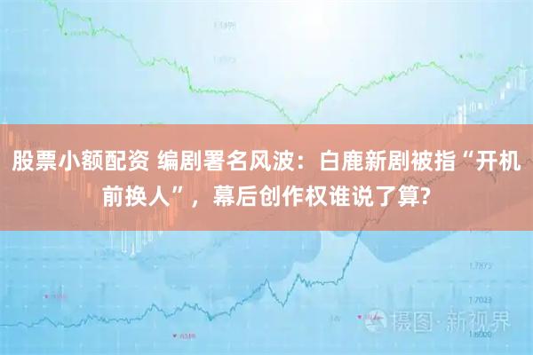 股票小额配资 编剧署名风波：白鹿新剧被指“开机前换人”，幕后创作权谁说了算?