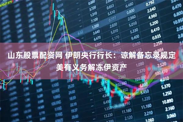 山东股票配资网 伊朗央行行长：谅解备忘录规定美有义务解冻伊资产