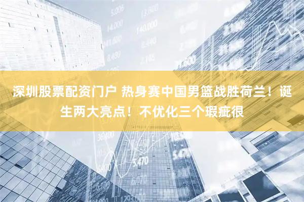 深圳股票配资门户 热身赛中国男篮战胜荷兰！诞生两大亮点！不优化三个瑕疵很