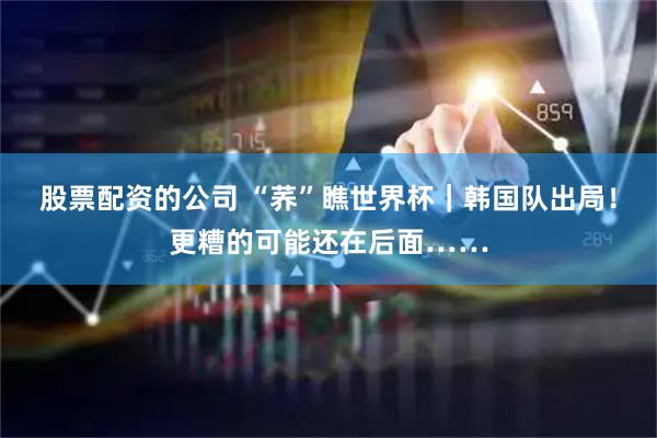 股票配资的公司 “荞”瞧世界杯｜韩国队出局！更糟的可能还在后面……