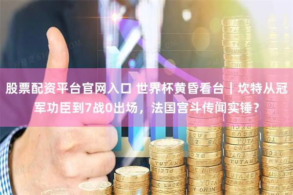 股票配资平台官网入口 世界杯黄昏看台|坎特从冠军功臣到7战0出场,法国宫斗传闻实锤?