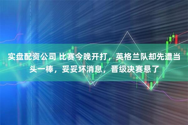 实盘配资公司 比赛今晚开打，英格兰队却先遭当头一棒，妥妥坏消息，晋级决赛悬了