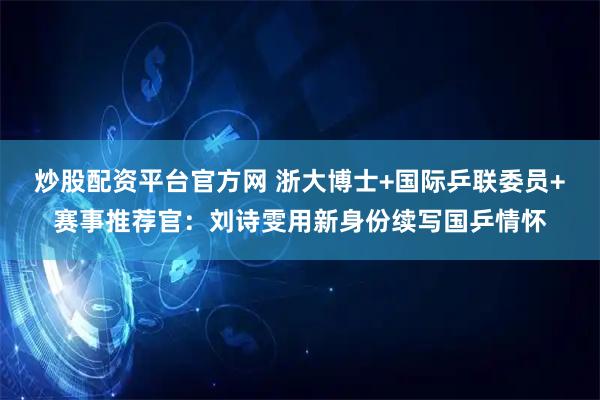 炒股配资平台官方网 浙大博士+国际乒联委员+赛事推荐官：刘诗雯用新身份续写国乒情怀