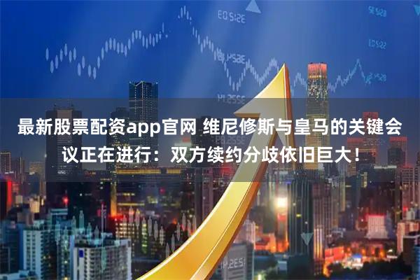 最新股票配资app官网 维尼修斯与皇马的关键会议正在进行：双方续约分歧依旧巨大！