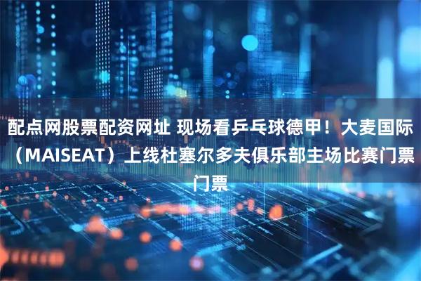 配点网股票配资网址 现场看乒乓球德甲！大麦国际（MAISEAT）上线杜塞尔多夫俱乐部主场比赛门票